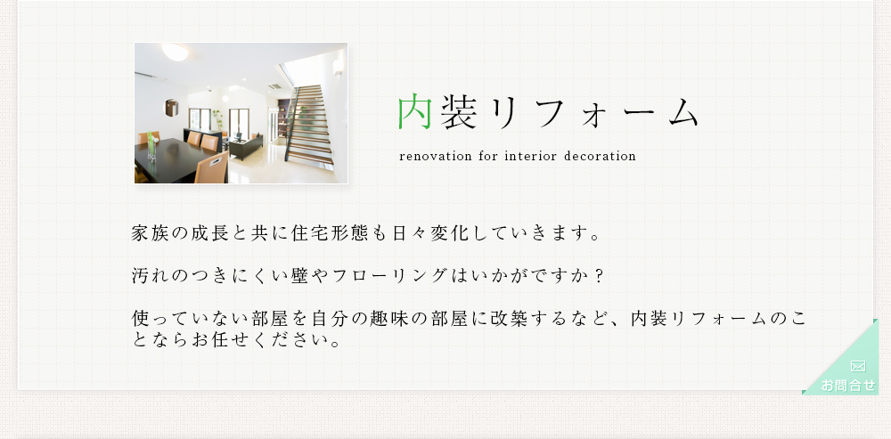 内装リフォーム 家族の成長と共に住宅形態も日々変化していきます。汚れのつきにくい壁やフローリングはいかがですか？使っていない部屋を自分の趣味の部屋に改築するなど、内装リフォームのことならお任せください。