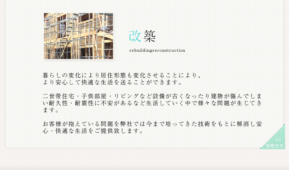 改築 暮らしの変化により居住形態も変化させることにより、より安心して快適な生活を送ることができます。二世帯住宅・子供部屋・リビングなど設備が古くなったり建物が傷んでしまい耐久性・耐震性に不安があるなど生活していく中で様々な問題が生じてきます。お客様が抱えている問題を弊社では今まで培ってきた技術をもとに解消し安心・快適な生活をご提供致します。